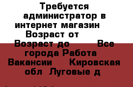 Требуется администратор в интернет магазин.  › Возраст от ­ 22 › Возраст до ­ 40 - Все города Работа » Вакансии   . Кировская обл.,Луговые д.